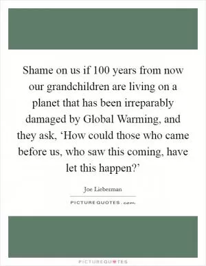 Shame on us if 100 years from now our grandchildren are living on a planet that has been irreparably damaged by Global Warming, and they ask, ‘How could those who came before us, who saw this coming, have let this happen?’ Picture Quote #1