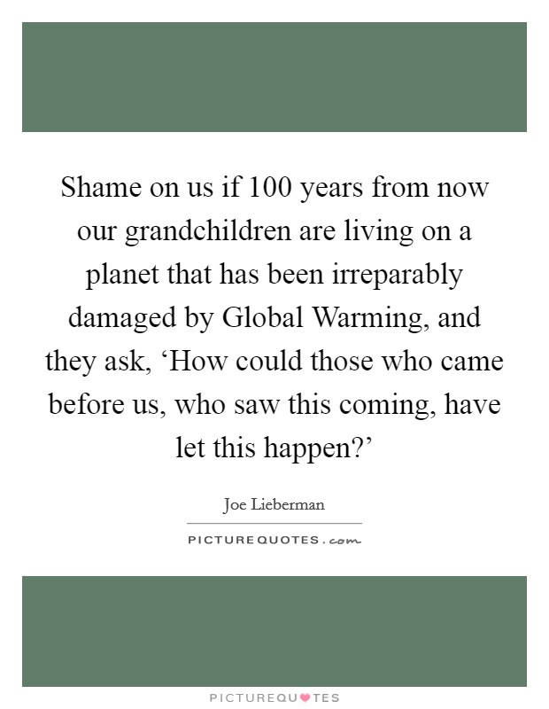 Shame on us if 100 years from now our grandchildren are living on a planet that has been irreparably damaged by Global Warming, and they ask, ‘How could those who came before us, who saw this coming, have let this happen?' Picture Quote #1