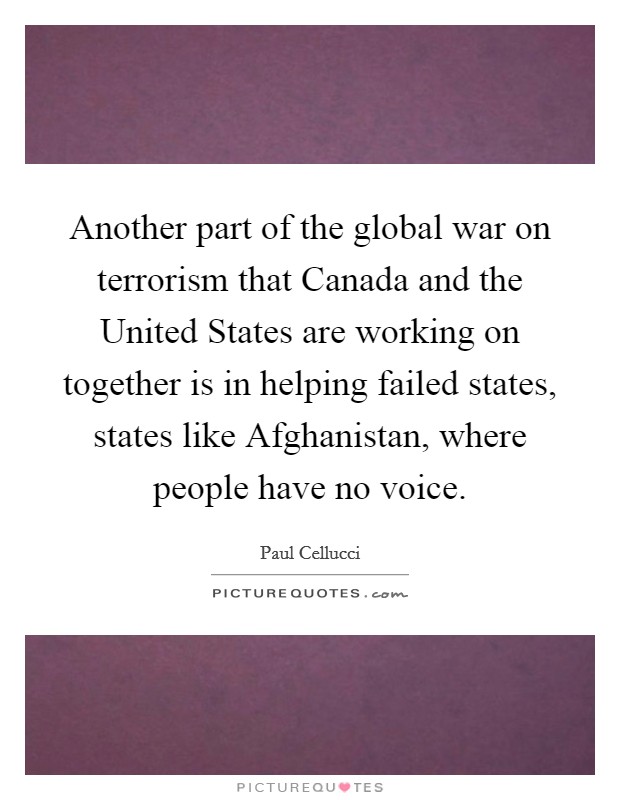 Another part of the global war on terrorism that Canada and the United States are working on together is in helping failed states, states like Afghanistan, where people have no voice. Picture Quote #1