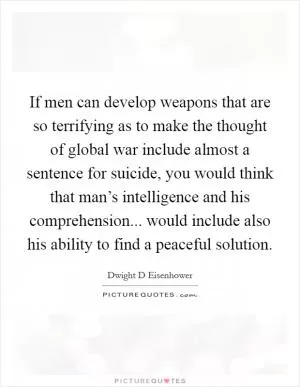 If men can develop weapons that are so terrifying as to make the thought of global war include almost a sentence for suicide, you would think that man’s intelligence and his comprehension... would include also his ability to find a peaceful solution Picture Quote #1