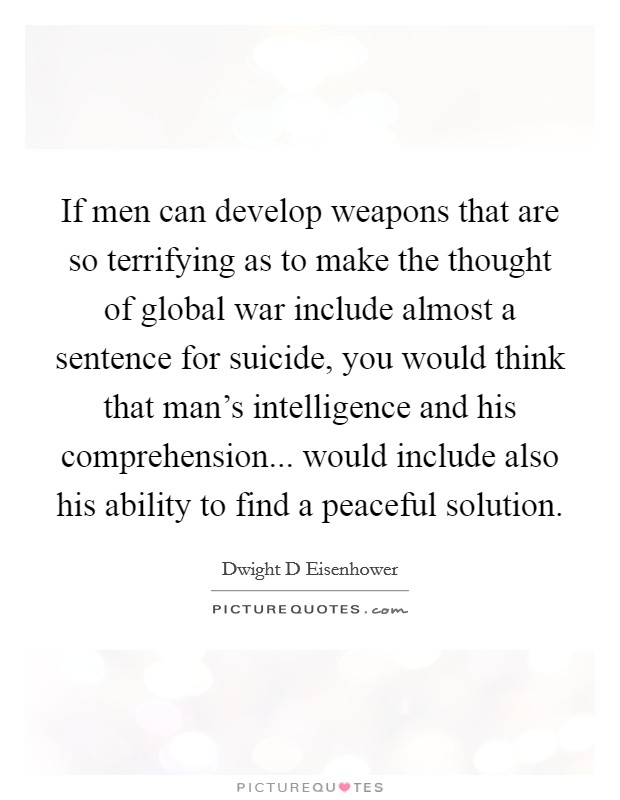 If men can develop weapons that are so terrifying as to make the thought of global war include almost a sentence for suicide, you would think that man's intelligence and his comprehension... would include also his ability to find a peaceful solution. Picture Quote #1
