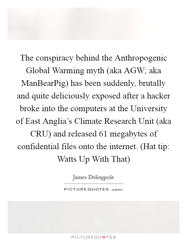 The conspiracy behind the Anthropogenic Global Warming myth (aka AGW; aka ManBearPig) has been suddenly, brutally and quite deliciously exposed after a hacker broke into the computers at the University of East Anglia's Climate Research Unit (aka CRU) and released 61 megabytes of confidential files onto the internet. (Hat tip: Watts Up With That) Picture Quote #1