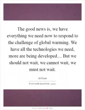 The good news is, we have everything we need now to respond to the challenge of global warming. We have all the technologies we need, more are being developed.... But we should not wait, we cannot wait, we must not wait Picture Quote #1