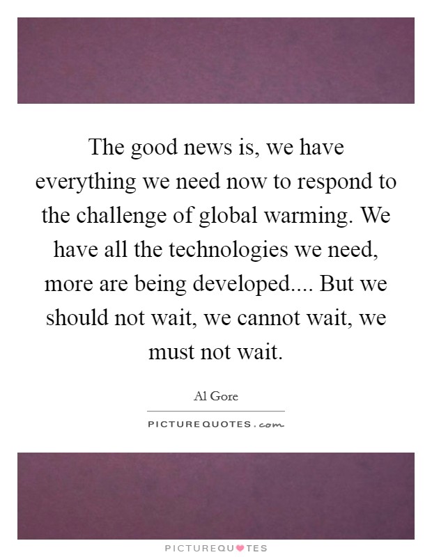 The good news is, we have everything we need now to respond to the challenge of global warming. We have all the technologies we need, more are being developed.... But we should not wait, we cannot wait, we must not wait. Picture Quote #1