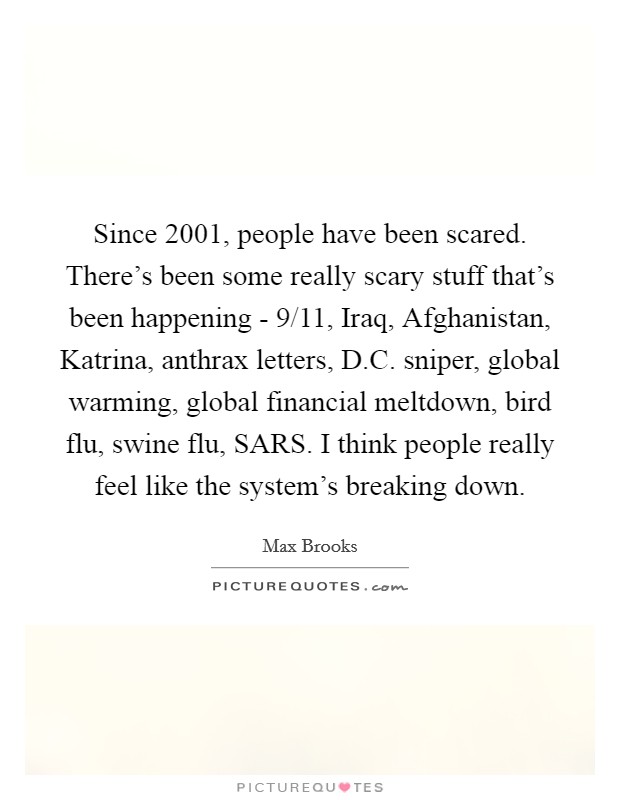 Since 2001, people have been scared. There's been some really scary stuff that's been happening - 9/11, Iraq, Afghanistan, Katrina, anthrax letters, D.C. sniper, global warming, global financial meltdown, bird flu, swine flu, SARS. I think people really feel like the system's breaking down. Picture Quote #1