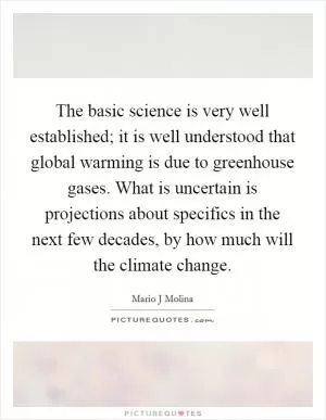 The basic science is very well established; it is well understood that global warming is due to greenhouse gases. What is uncertain is projections about specifics in the next few decades, by how much will the climate change Picture Quote #1