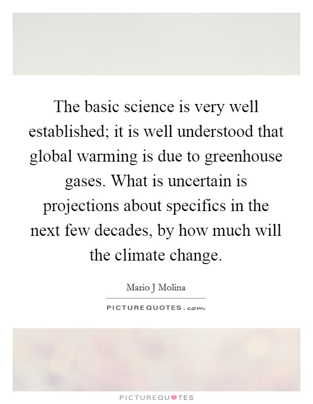 The basic science is very well established; it is well understood that global warming is due to greenhouse gases. What is uncertain is projections about specifics in the next few decades, by how much will the climate change. Picture Quote #1