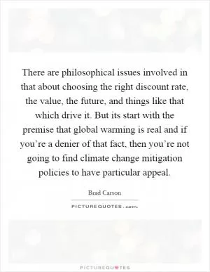 There are philosophical issues involved in that about choosing the right discount rate, the value, the future, and things like that which drive it. But its start with the premise that global warming is real and if you’re a denier of that fact, then you’re not going to find climate change mitigation policies to have particular appeal Picture Quote #1