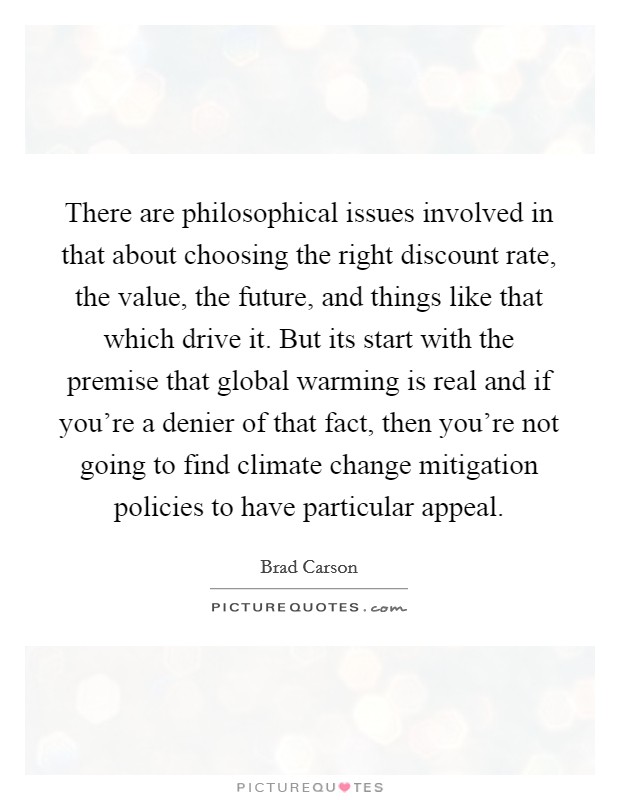 There are philosophical issues involved in that about choosing the right discount rate, the value, the future, and things like that which drive it. But its start with the premise that global warming is real and if you're a denier of that fact, then you're not going to find climate change mitigation policies to have particular appeal. Picture Quote #1