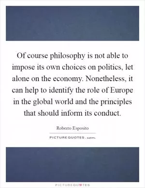 Of course philosophy is not able to impose its own choices on politics, let alone on the economy. Nonetheless, it can help to identify the role of Europe in the global world and the principles that should inform its conduct Picture Quote #1