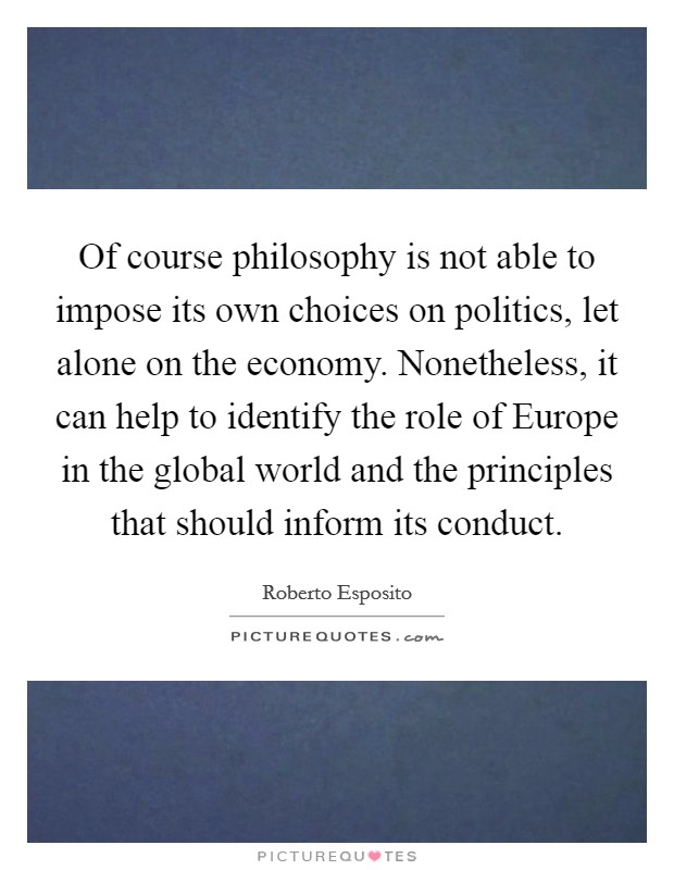 Of course philosophy is not able to impose its own choices on politics, let alone on the economy. Nonetheless, it can help to identify the role of Europe in the global world and the principles that should inform its conduct. Picture Quote #1