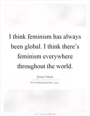 I think feminism has always been global. I think there’s feminism everywhere throughout the world Picture Quote #1