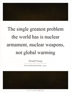 The single greatest problem the world has is nuclear armament, nuclear weapons, not global warming Picture Quote #1