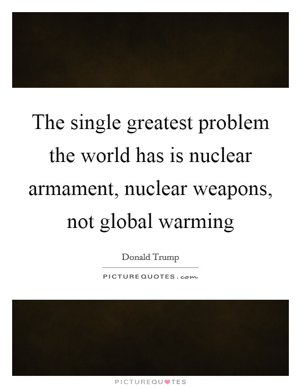 The single greatest problem the world has is nuclear armament, nuclear weapons, not global warming Picture Quote #1