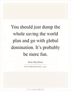 You should just dump the whole saving the world plan and go with global domination. It’s probably be more fun Picture Quote #1