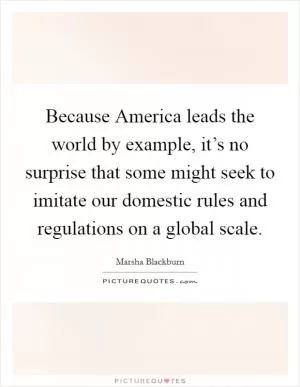 Because America leads the world by example, it’s no surprise that some might seek to imitate our domestic rules and regulations on a global scale Picture Quote #1