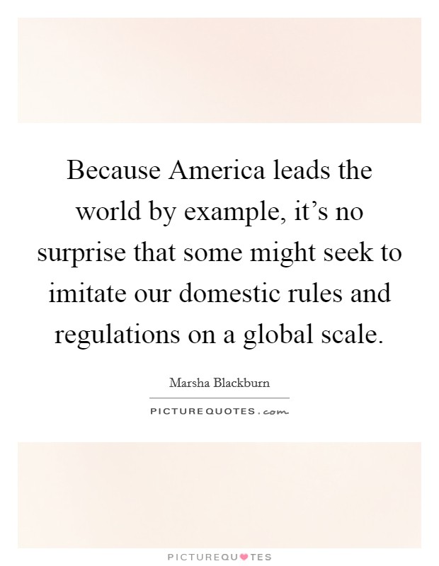 Because America leads the world by example, it's no surprise that some might seek to imitate our domestic rules and regulations on a global scale. Picture Quote #1