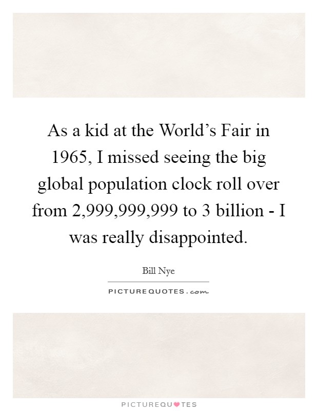 As a kid at the World's Fair in 1965, I missed seeing the big global population clock roll over from 2,999,999,999 to 3 billion - I was really disappointed. Picture Quote #1