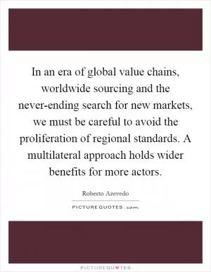 In an era of global value chains, worldwide sourcing and the never-ending search for new markets, we must be careful to avoid the proliferation of regional standards. A multilateral approach holds wider benefits for more actors Picture Quote #1