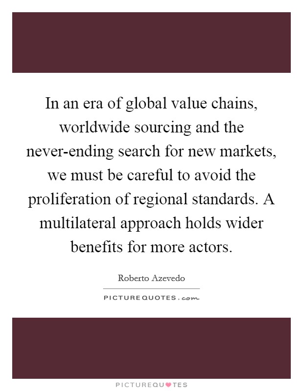 In an era of global value chains, worldwide sourcing and the never-ending search for new markets, we must be careful to avoid the proliferation of regional standards. A multilateral approach holds wider benefits for more actors. Picture Quote #1