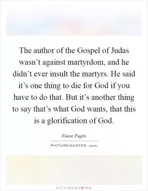 The author of the Gospel of Judas wasn’t against martyrdom, and he didn’t ever insult the martyrs. He said it’s one thing to die for God if you have to do that. But it’s another thing to say that’s what God wants, that this is a glorification of God Picture Quote #1