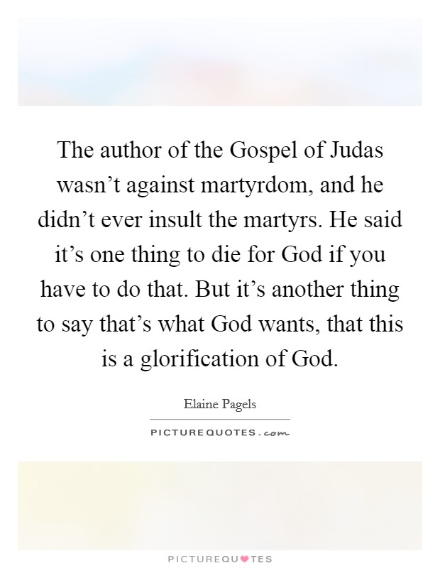 The author of the Gospel of Judas wasn't against martyrdom, and he didn't ever insult the martyrs. He said it's one thing to die for God if you have to do that. But it's another thing to say that's what God wants, that this is a glorification of God. Picture Quote #1