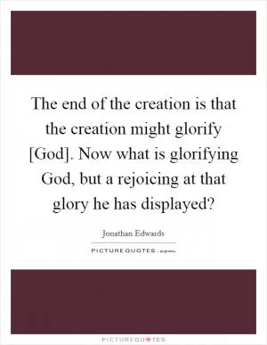 The end of the creation is that the creation might glorify [God]. Now what is glorifying God, but a rejoicing at that glory he has displayed? Picture Quote #1