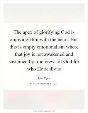 The apex of glorifying God is enjoying Him with the heart. But this is empty emotionalism where that joy is not awakened and sustained by true views of God for who He really is Picture Quote #1