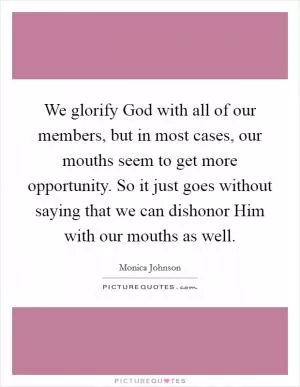 We glorify God with all of our members, but in most cases, our mouths seem to get more opportunity. So it just goes without saying that we can dishonor Him with our mouths as well Picture Quote #1