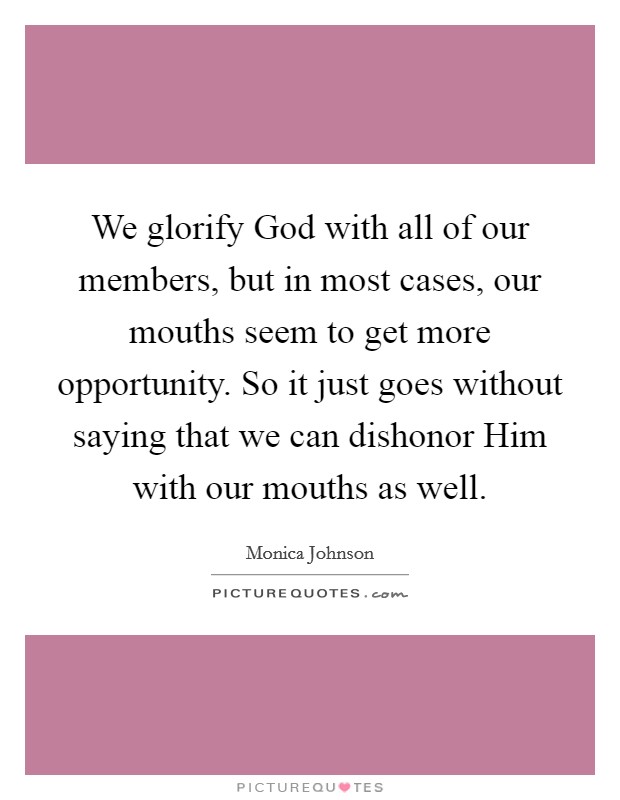 We glorify God with all of our members, but in most cases, our mouths seem to get more opportunity. So it just goes without saying that we can dishonor Him with our mouths as well. Picture Quote #1