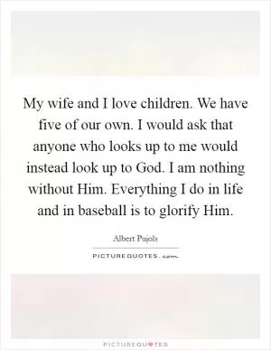 My wife and I love children. We have five of our own. I would ask that anyone who looks up to me would instead look up to God. I am nothing without Him. Everything I do in life and in baseball is to glorify Him Picture Quote #1