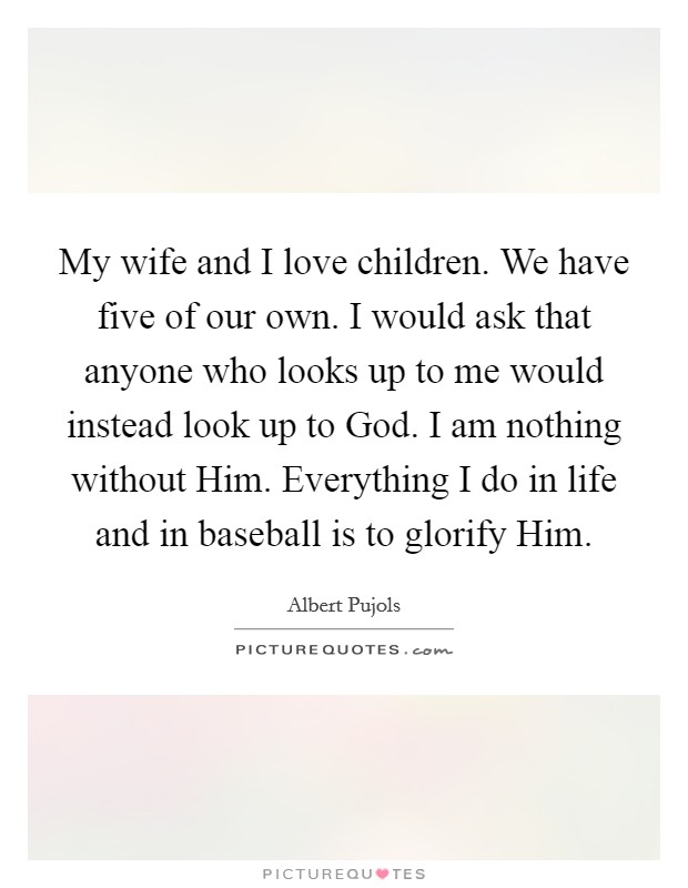 My wife and I love children. We have five of our own. I would ask that anyone who looks up to me would instead look up to God. I am nothing without Him. Everything I do in life and in baseball is to glorify Him. Picture Quote #1