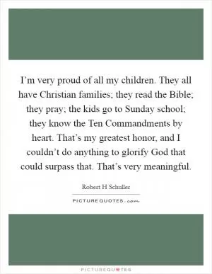 I’m very proud of all my children. They all have Christian families; they read the Bible; they pray; the kids go to Sunday school; they know the Ten Commandments by heart. That’s my greatest honor, and I couldn’t do anything to glorify God that could surpass that. That’s very meaningful Picture Quote #1