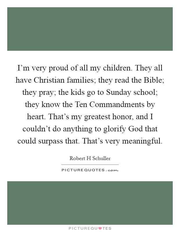 I'm very proud of all my children. They all have Christian families; they read the Bible; they pray; the kids go to Sunday school; they know the Ten Commandments by heart. That's my greatest honor, and I couldn't do anything to glorify God that could surpass that. That's very meaningful. Picture Quote #1