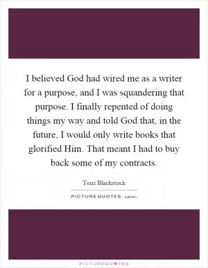 I believed God had wired me as a writer for a purpose, and I was squandering that purpose. I finally repented of doing things my way and told God that, in the future, I would only write books that glorified Him. That meant I had to buy back some of my contracts Picture Quote #1