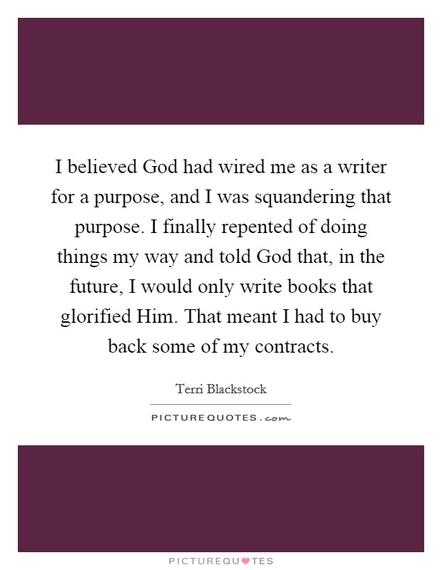 I believed God had wired me as a writer for a purpose, and I was squandering that purpose. I finally repented of doing things my way and told God that, in the future, I would only write books that glorified Him. That meant I had to buy back some of my contracts. Picture Quote #1