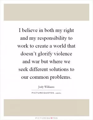 I believe in both my right and my responsibility to work to create a world that doesn’t glorify violence and war but where we seek different solutions to our common problems Picture Quote #1