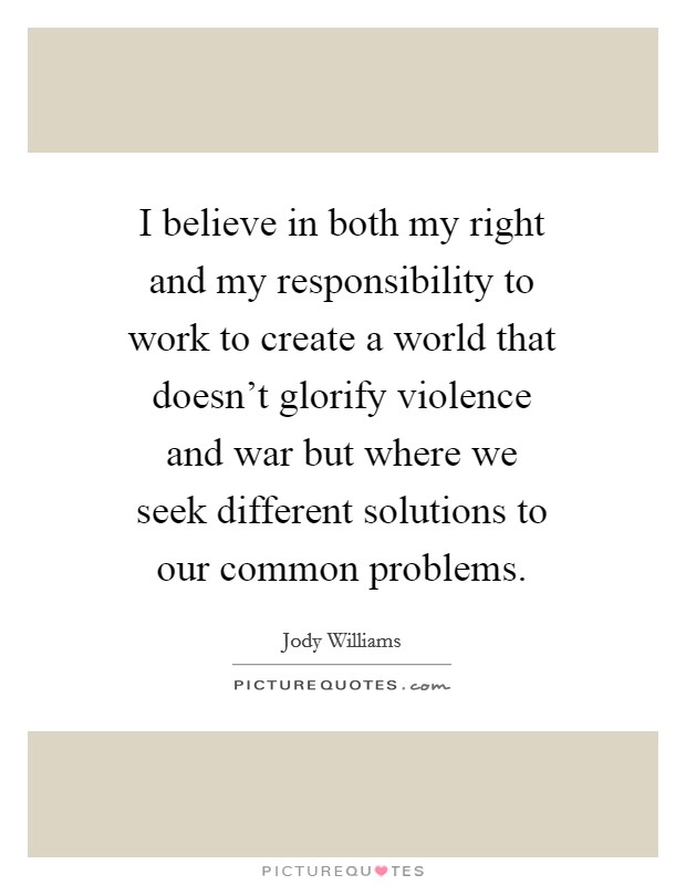 I believe in both my right and my responsibility to work to create a world that doesn't glorify violence and war but where we seek different solutions to our common problems. Picture Quote #1