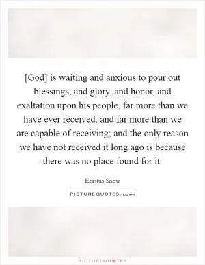 [God] is waiting and anxious to pour out blessings, and glory, and honor, and exaltation upon his people, far more than we have ever received, and far more than we are capable of receiving; and the only reason we have not received it long ago is because there was no place found for it Picture Quote #1