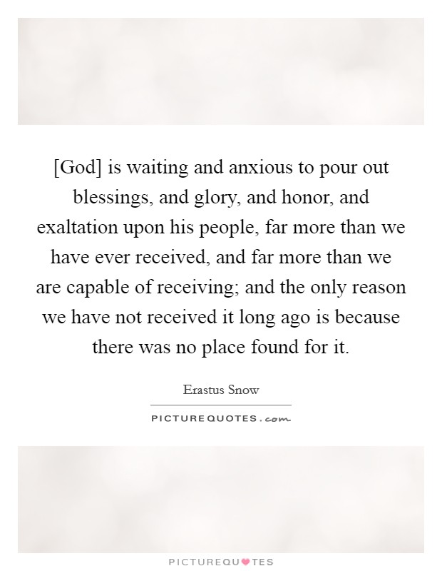 [God] is waiting and anxious to pour out blessings, and glory, and honor, and exaltation upon his people, far more than we have ever received, and far more than we are capable of receiving; and the only reason we have not received it long ago is because there was no place found for it. Picture Quote #1