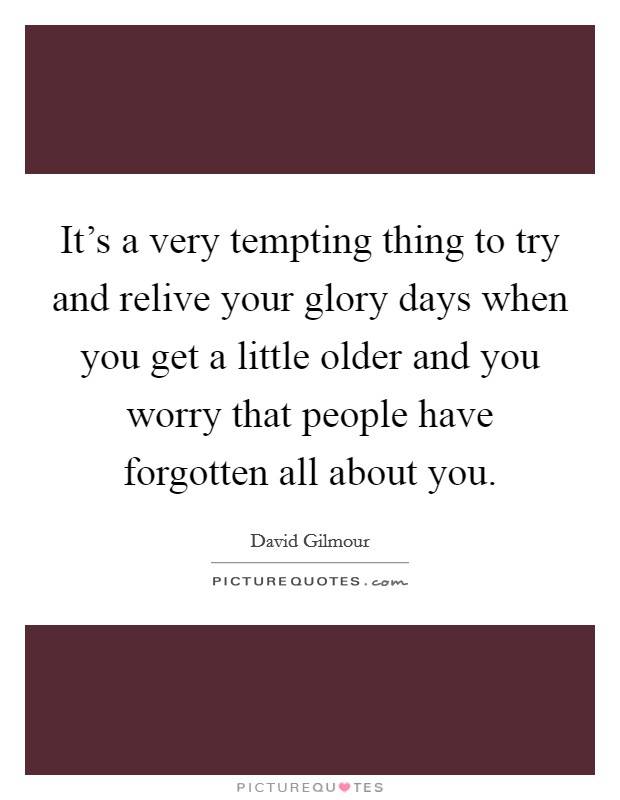It's a very tempting thing to try and relive your glory days when you get a little older and you worry that people have forgotten all about you. Picture Quote #1