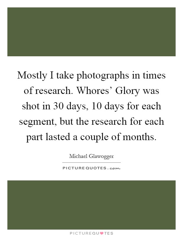 Mostly I take photographs in times of research. Whores' Glory was shot in 30 days, 10 days for each segment, but the research for each part lasted a couple of months. Picture Quote #1