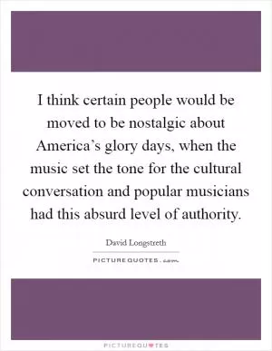 I think certain people would be moved to be nostalgic about America’s glory days, when the music set the tone for the cultural conversation and popular musicians had this absurd level of authority Picture Quote #1
