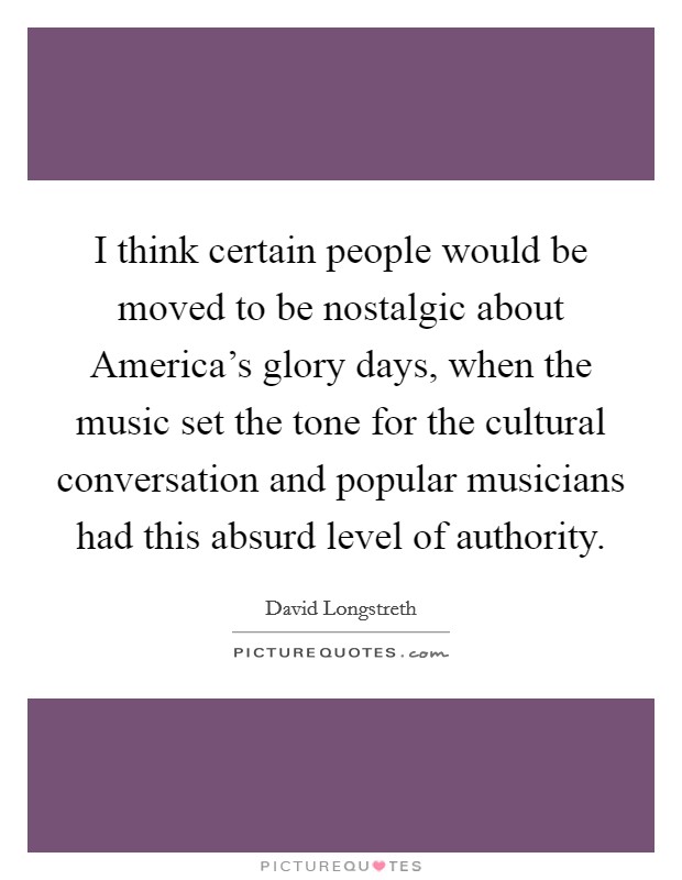 I think certain people would be moved to be nostalgic about America's glory days, when the music set the tone for the cultural conversation and popular musicians had this absurd level of authority. Picture Quote #1