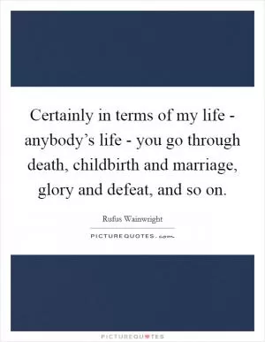 Certainly in terms of my life - anybody’s life - you go through death, childbirth and marriage, glory and defeat, and so on Picture Quote #1