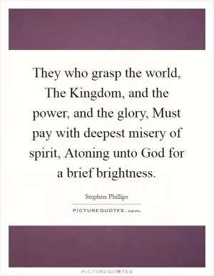 They who grasp the world, The Kingdom, and the power, and the glory, Must pay with deepest misery of spirit, Atoning unto God for a brief brightness Picture Quote #1