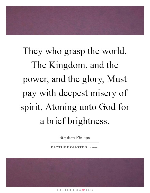 They who grasp the world, The Kingdom, and the power, and the glory, Must pay with deepest misery of spirit, Atoning unto God for a brief brightness. Picture Quote #1