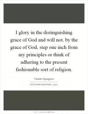 I glory in the distinguishing grace of God and will not, by the grace of God, step one inch from my principles or think of adhering to the present fashionable sort of religion Picture Quote #1