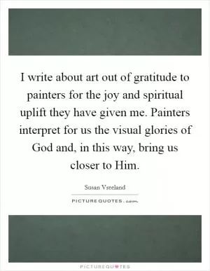 I write about art out of gratitude to painters for the joy and spiritual uplift they have given me. Painters interpret for us the visual glories of God and, in this way, bring us closer to Him Picture Quote #1