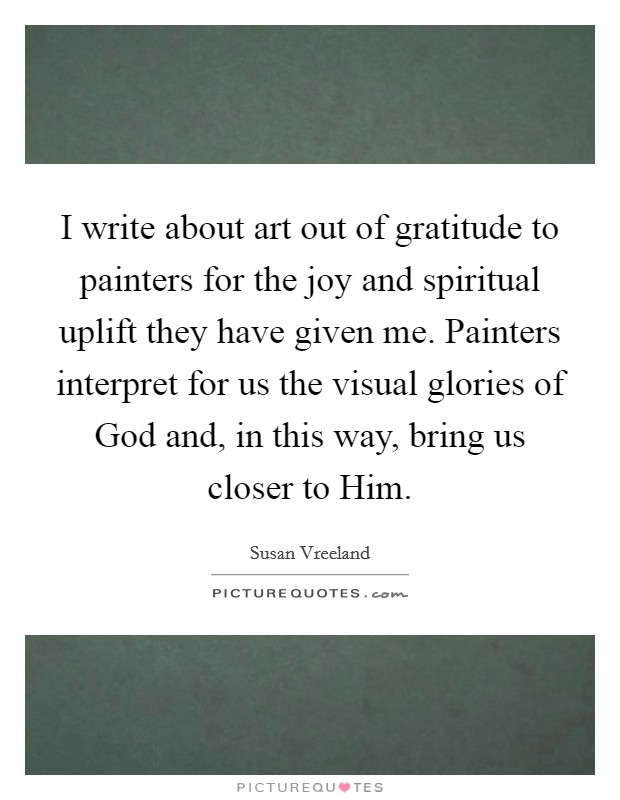 I write about art out of gratitude to painters for the joy and spiritual uplift they have given me. Painters interpret for us the visual glories of God and, in this way, bring us closer to Him. Picture Quote #1